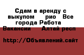 Сдам в аренду с выкупом kia рио - Все города Работа » Вакансии   . Алтай респ.